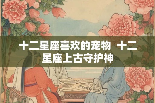 十二星座喜欢的宠物 十二星座上古守护神 十二星座喜欢的宠物 十二星座上古守护神