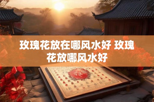 玫瑰花放在哪风水好 玫瑰花放哪风水好