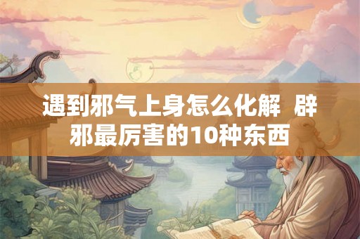 遇到邪气上身怎么化解  辟邪最厉害的10种东西