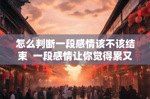 怎么判断一段感情该不该结束  一段感情让你觉得累又放不下怎么办