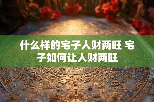 什么样的宅子人财两旺 宅子如何让人财两旺 什么样的宅子人财两旺 宅子如何让人财两旺