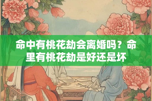 命中有桃花劫会离婚吗？命里有桃花劫是好还是坏