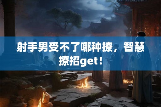 射手男受不了哪种撩，智慧撩招get！