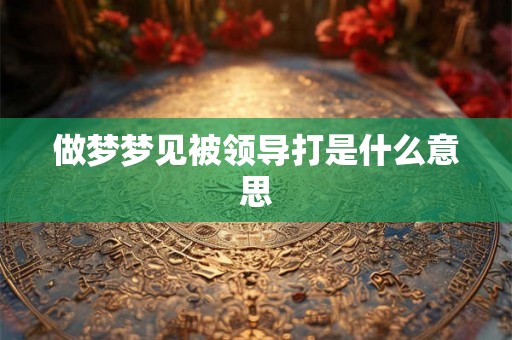 做梦梦见被领导打是什么意思 做梦梦见被领导打是什么意思