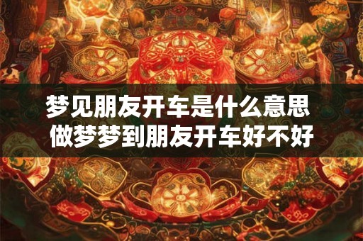 梦见朋友开车是什么意思 做梦梦到朋友开车好不好