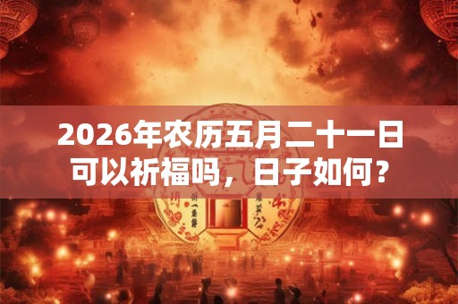 2026年农历五月二十一日可以祈福吗，日子如何？