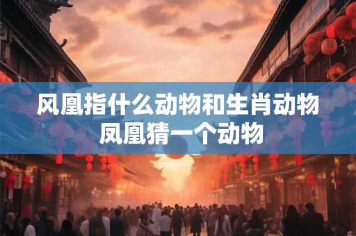 风凰指什么动物和生肖动物 凤凰猜一个动物 风凰指什么动物和生肖动物 凤凰猜一个动物