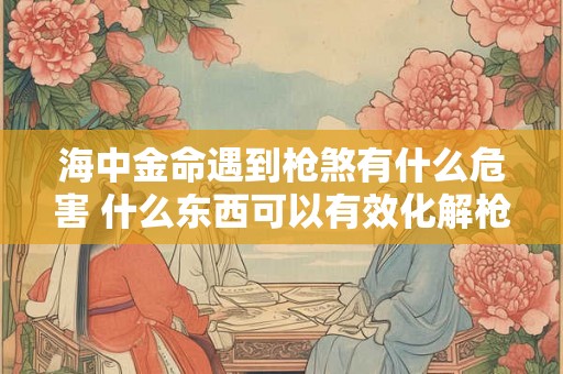 海中金命遇到枪煞有什么危害 什么东西可以有效化解枪煞 海中金命遇到枪煞有什么危害 什么东西可以有效化解枪煞