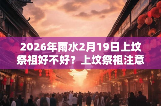 2026年雨水2月19日上坟祭祖好不好?上坟祭祖注意事项大全! 2026年雨水2月19日上坟祭祖好不好?上坟祭祖注意事项大全!