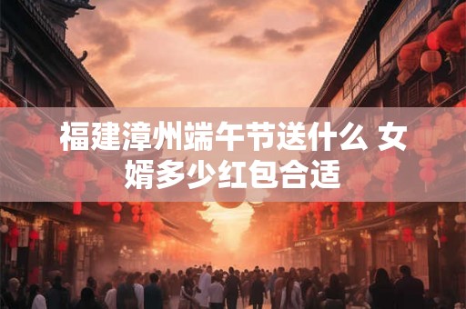 福建漳州端午节送什么 女婿多少红包合适