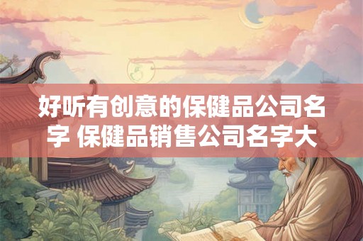 好听有创意的保健品公司名字 保健品销售公司名字大全