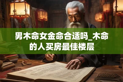 男木命女金命合适吗_木命的人买房最佳楼层 男木命女金命合适吗_木命的人买房最佳楼层