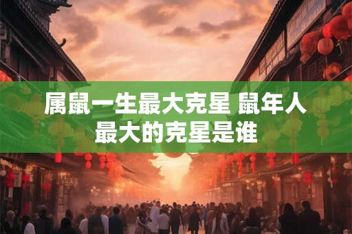 属鼠一生最大克星 鼠年人最大的克星是谁