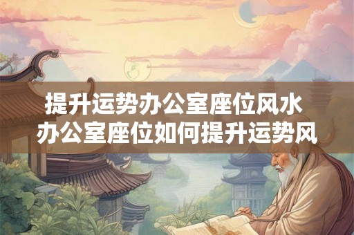 提升运势办公室座位风水 办公室座位如何提升运势风水