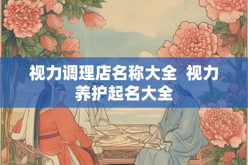 视力调理店名称大全 视力养护起名大全 视力调理店名称大全 视力养护起名大全