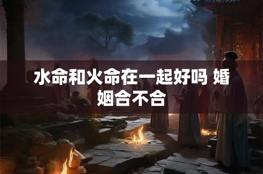 水命和火命在一起好吗 婚姻合不合