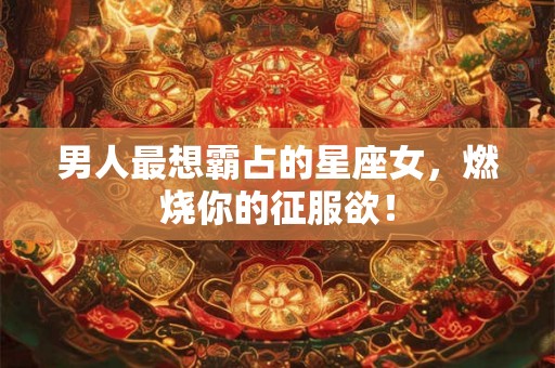 男人最想霸占的星座女，燃烧你的征服欲！