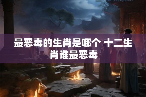 最恶毒的生肖是哪个 十二生肖谁最恶毒