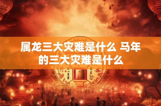 属龙三大灾难是什么 马年的三大灾难是什么