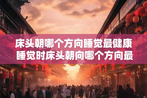 床头朝哪个方向睡觉最健康 睡觉时床头朝向哪个方向最有益健康