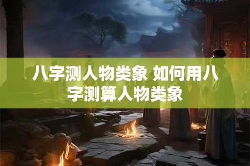 八字测人物类象 如何用八字测算人物类象