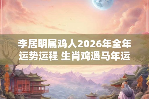 李居明属鸡人2026年全年运势运程 生肖鸡遇马年运势如何 李居明属鸡人2026年全年运势运程 生肖鸡遇马年运势如何