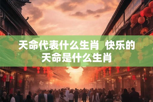 天命代表什么生肖 快乐的天命是什么生肖 天命代表什么生肖 快乐的天命是什么生肖
