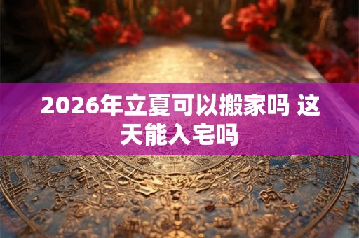 2026年立夏可以搬家吗 这天能入宅吗 2026年立夏可以搬家吗 这天能入宅吗