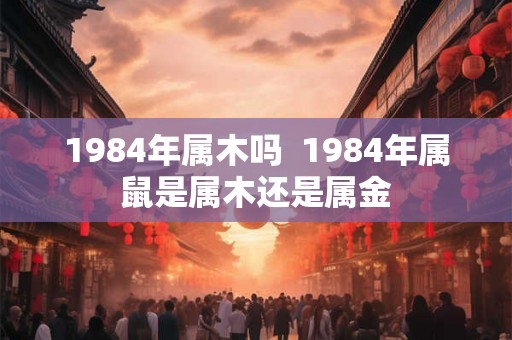 1984年属木吗  1984年属鼠是属木还是属金