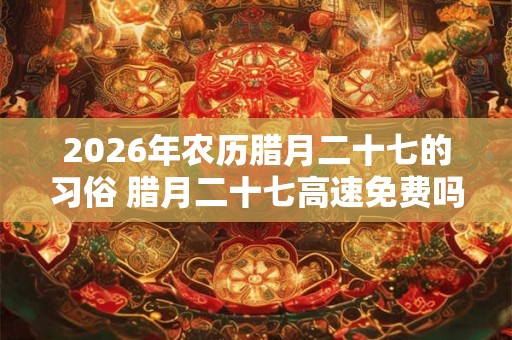 2026年农历腊月二十七的习俗 腊月二十七高速免费吗