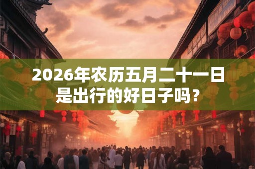 2026年农历五月二十一日是出行的好日子吗? 2026年农历五月二十一日是出行的好日子吗?