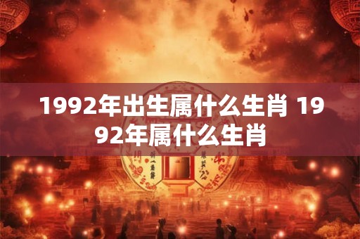1992年出生属什么生肖 1992年属什么生肖 1992年出生属什么生肖 1992年属什么生肖