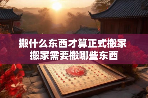 搬什么东西才算正式搬家 搬家需要搬哪些东西 搬什么东西才算正式搬家 搬家需要搬哪些东西