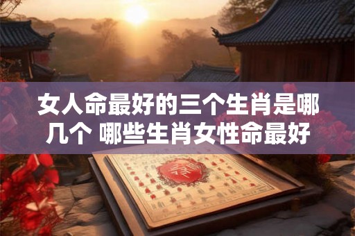 女人命最好的三个生肖是哪几个 哪些生肖女性命最好 女人命最好的三个生肖是哪几个 哪些生肖女性命最好