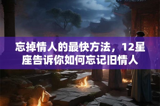 忘掉情人的最快方法，12星座告诉你如何忘记旧情人