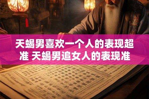 天蝎男喜欢一个人的表现超准 天蝎男追女人的表现准吗