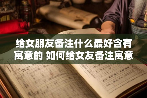 给女朋友备注什么最好含有寓意的 如何给女友备注寓意深刻的名字