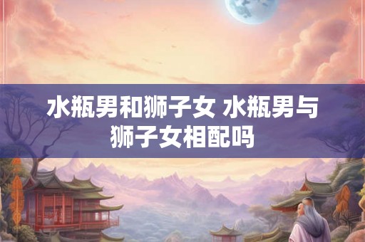 水瓶男和狮子女 水瓶男与狮子女相配吗