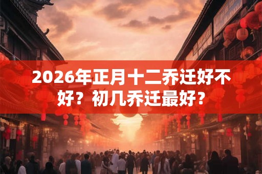 2026年正月十二乔迁好不好？初几乔迁最好？