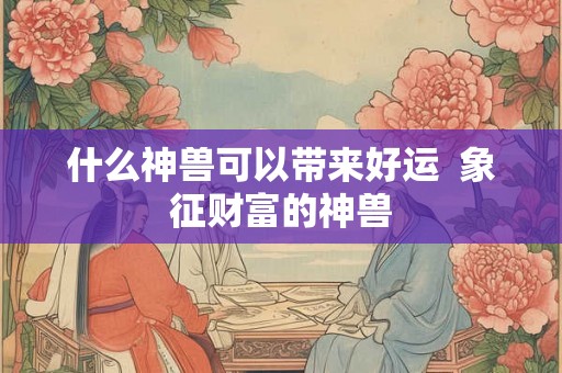 什么神兽可以带来好运  象征财富的神兽