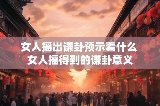 女人摇出谦卦预示着什么 女人摇得到的谦卦意义