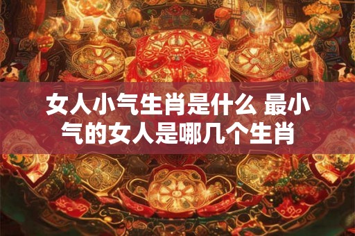 女人小气生肖是什么 最小气的女人是哪几个生肖 女人小气生肖是什么 最小气的女人是哪几个生肖