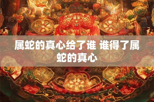 属蛇的真心给了谁 谁得了属蛇的真心