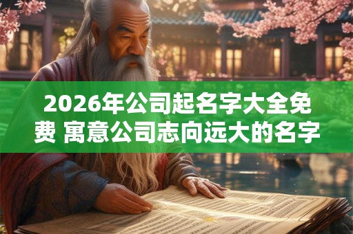 2026年公司起名字大全免费 寓意公司志向远大的名字 2026年公司起名字大全免费 寓意公司志向远大的名字