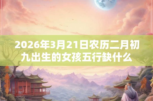 2026年3月21日农历二月初九出生的女孩五行缺什么