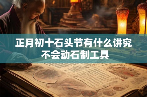 正月初十石头节有什么讲究 不会动石制工具