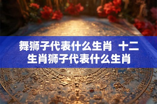 舞狮子代表什么生肖  十二生肖狮子代表什么生肖