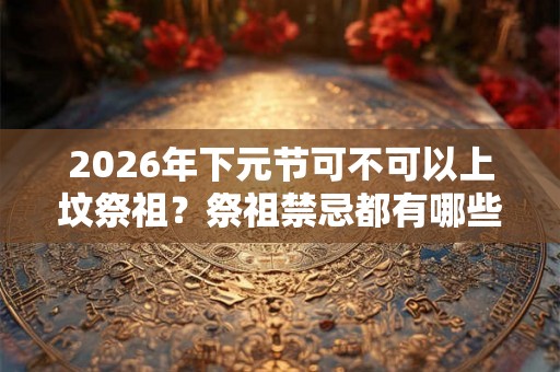 2026年下元节可不可以上坟祭祖？祭祖禁忌都有哪些？
