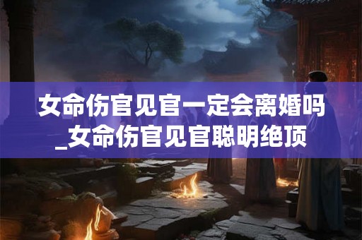 女命伤官见官一定会离婚吗_女命伤官见官聪明绝顶 女命伤官见官一定会离婚吗_女命伤官见官聪明绝顶
