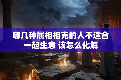 哪几种属相相克的人不适合一起生意 该怎么化解 哪几种属相相克的人不适合一起生意 该怎么化解